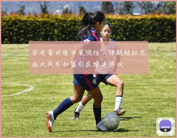 字母哥训练中展现惊人弹跳轻松完成大风车扣篮引发球迷热议