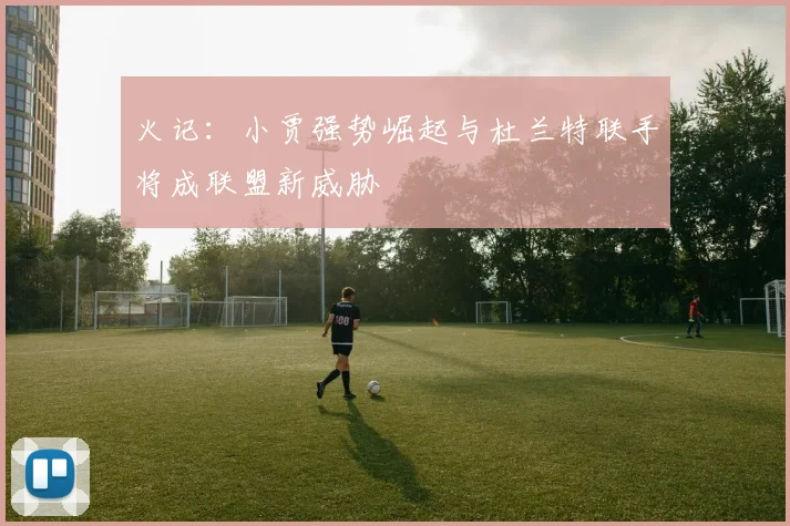 火记：小贾强势崛起与杜兰特联手将成联盟新威胁