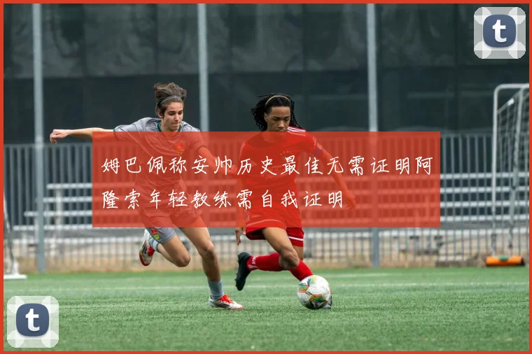 姆巴佩称安帅历史最佳无需证明阿隆索年轻教练需自我证明