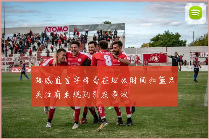 路威直言字母哥在垃圾时间扣篮只关注有利规则引发争议
