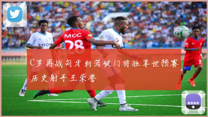 C罗再战匈牙利若破门将独享世预赛历史射手王荣誉