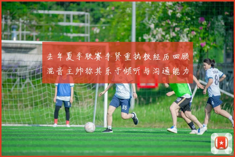 去年夏季联赛李贤重执教经历回顾混音主帅称其乐于倾听与沟通能力强