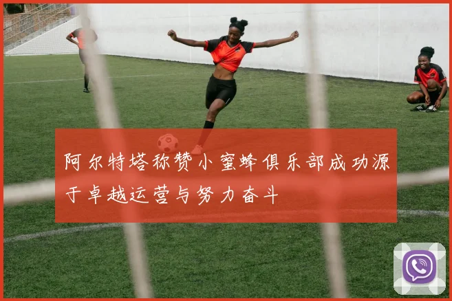 阿尔特塔称赞小蜜蜂俱乐部成功源于卓越运营与努力奋斗