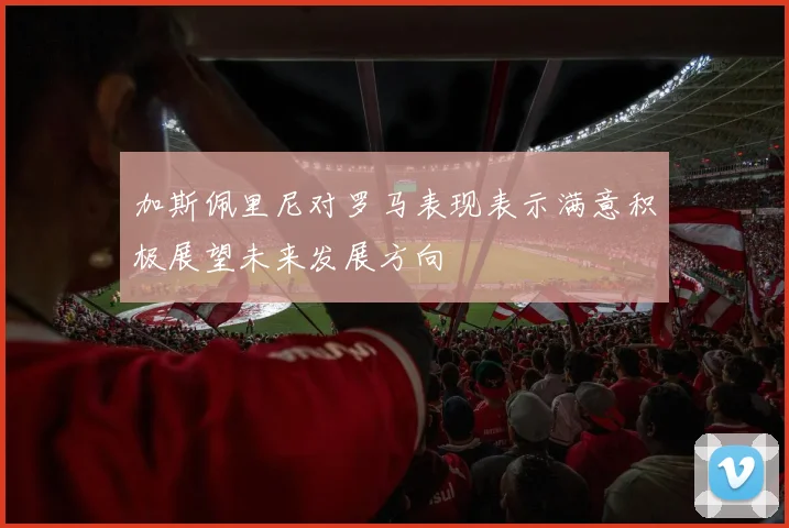 加斯佩里尼对罗马表现表示满意积极展望未来发展方向
